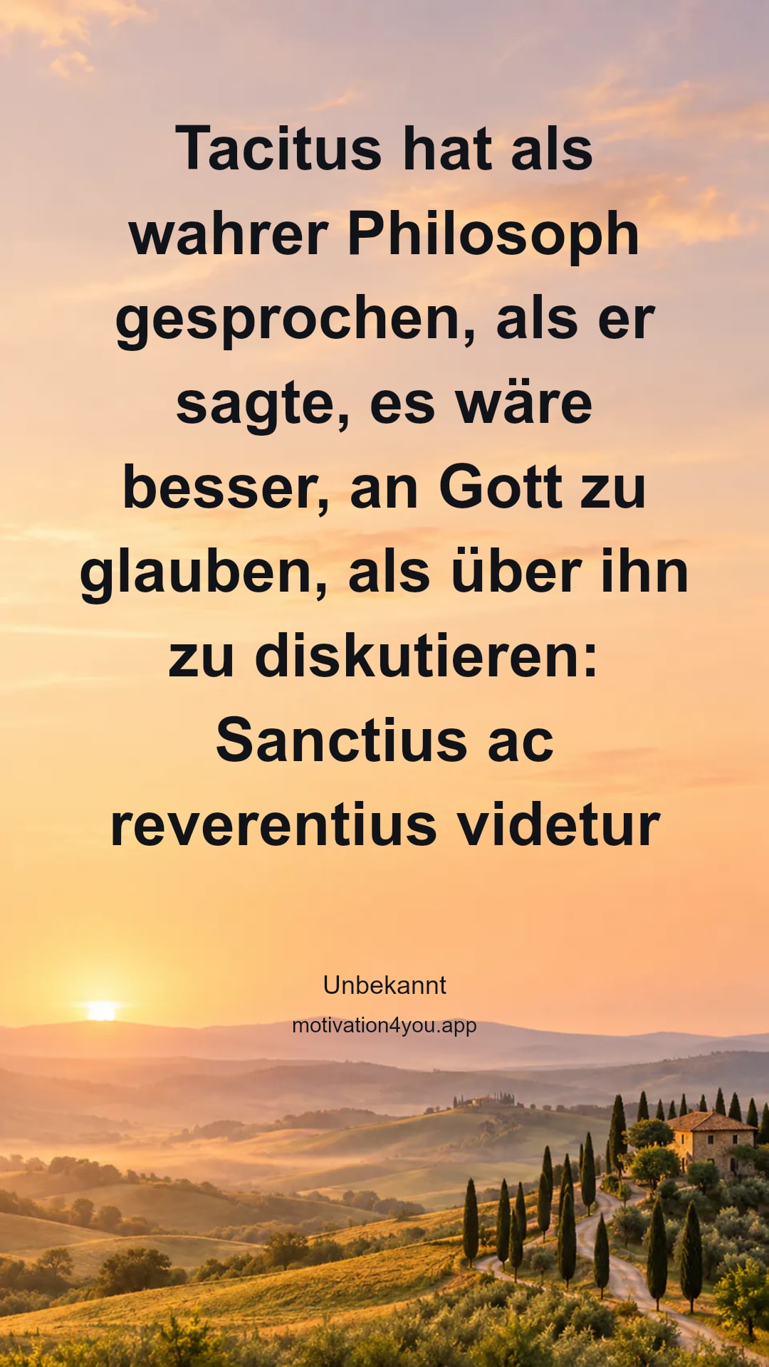 Tacitus hat als wahrer Philosoph gesprochen, als er sagte, es wäre besser, an Gott zu glauben, als über ihn zu diskutieren: Sanctius ac reverentius videtur de existentia Del credere quam scire. (Germania 34,12; dt.: Frömmer und ehrfürchtiger ist es, an die Götter zu glauben, als etwas über sie wissen zu wollen.)