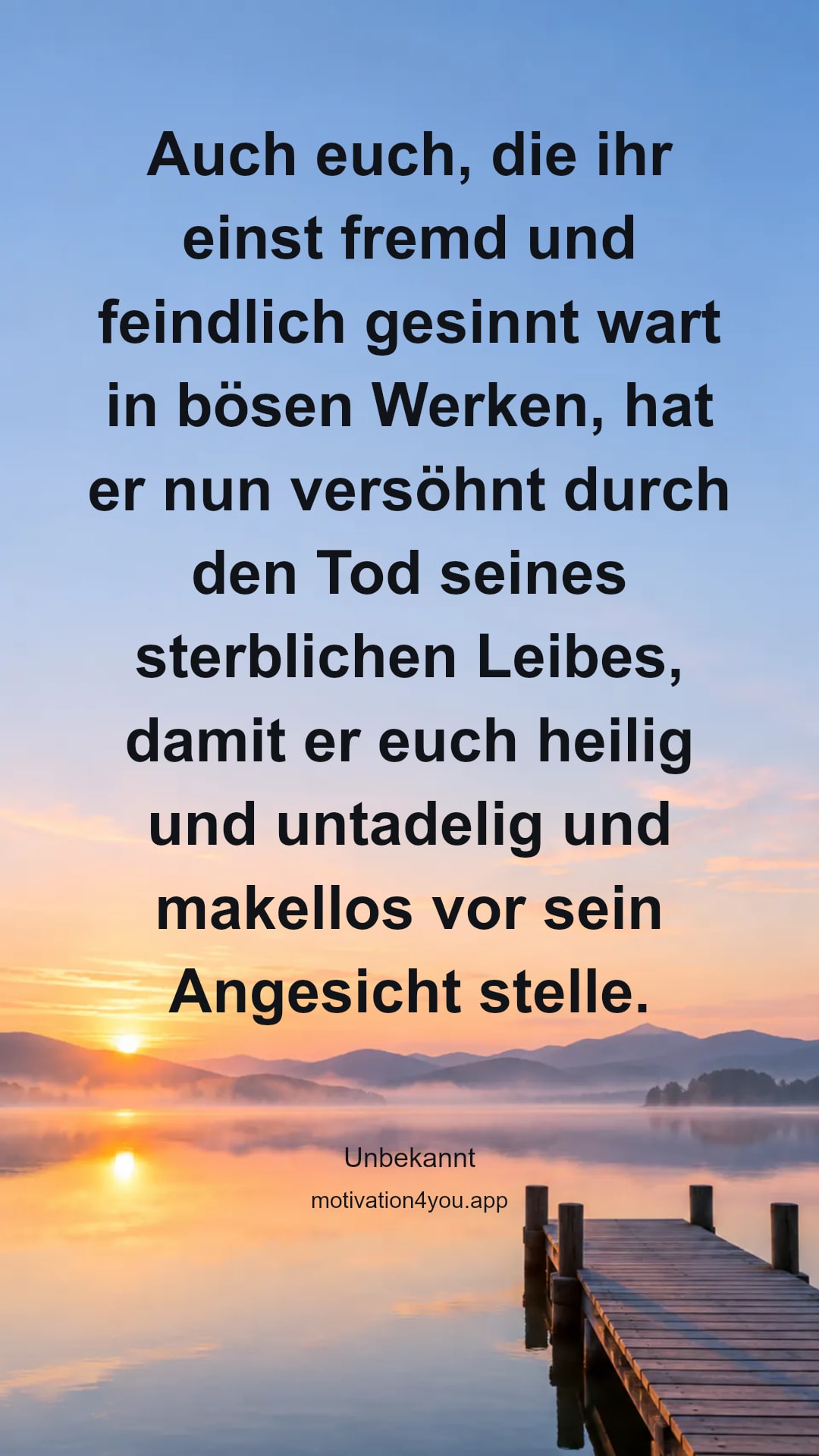 Auch euch, die ihr einst fremd und feindlich gesinnt wart in bösen Werken, hat er nun versöhnt durch den Tod seines sterblichen Leibes, damit er euch heilig und untadelig und makellos vor sein Angesicht stelle.