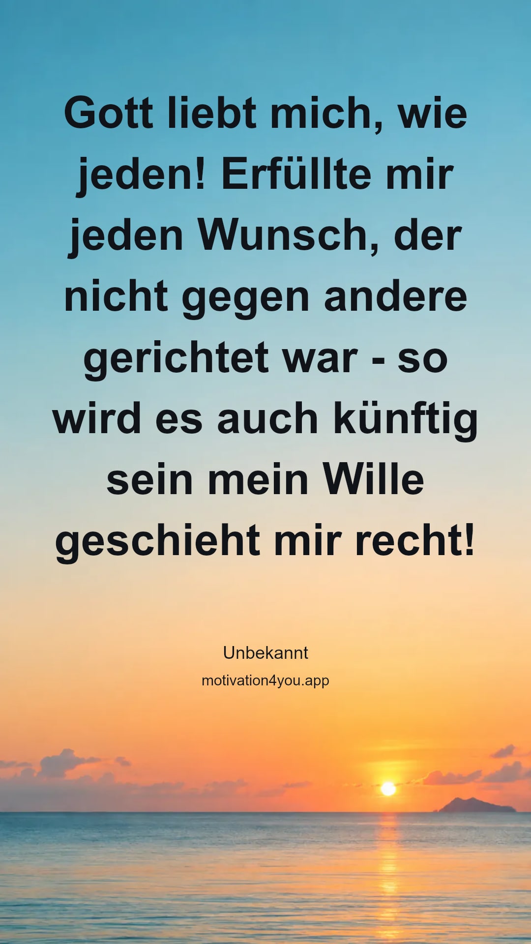 Gott liebt mich, wie jeden! Erfüllte mir jeden Wunsch, der nicht gegen andere gerichtet war - so wird es auch künftig sein mein Wille geschieht mir recht!