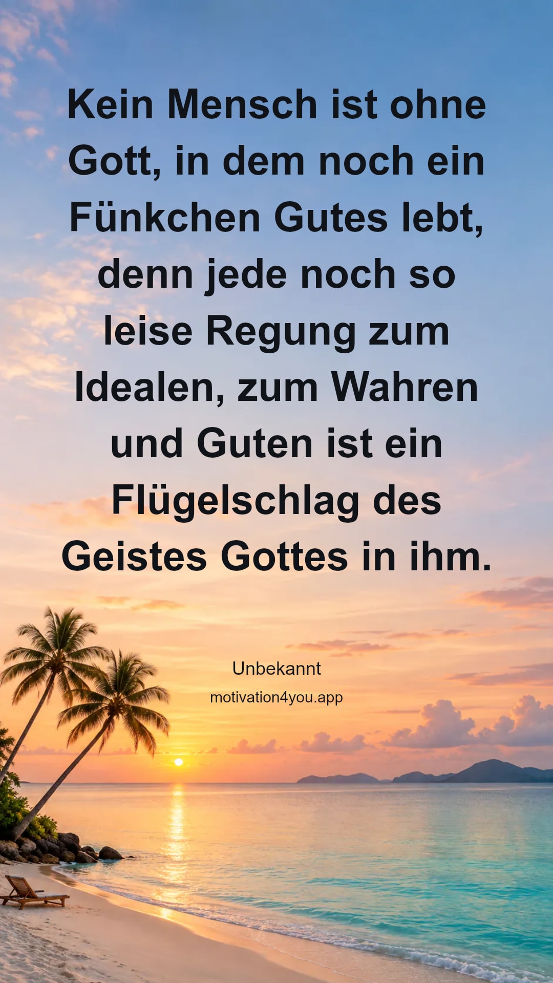 Kein Mensch ist ohne Gott, in dem noch ein Fünkchen Gutes lebt, denn jede noch so leise Regung zum Idealen, zum Wahren und Guten ist ein Flügelschlag des Geistes Gottes in ihm.