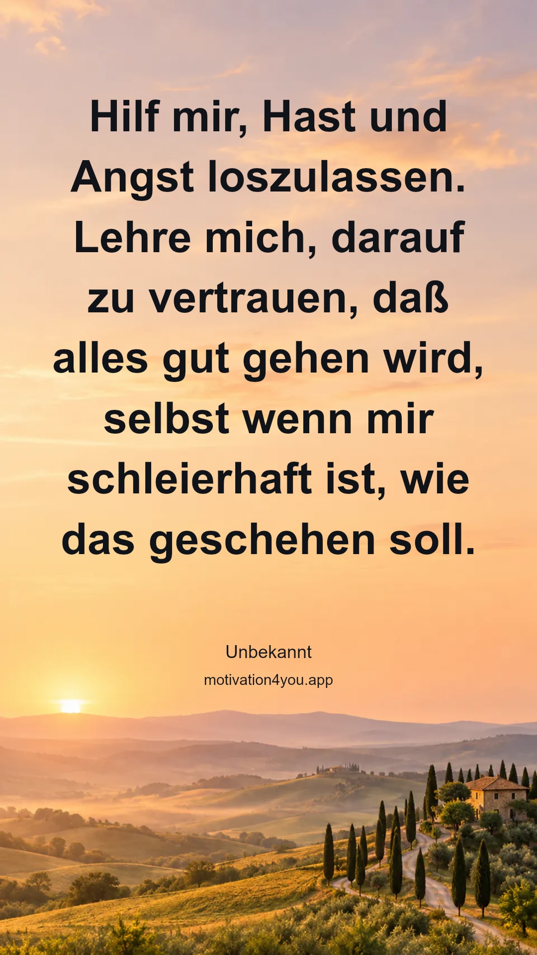 Hilf mir, Hast und Angst loszulassen. Lehre mich, darauf zu vertrauen, daß alles gut gehen wird, selbst wenn mir schleierhaft ist, wie das geschehen soll.