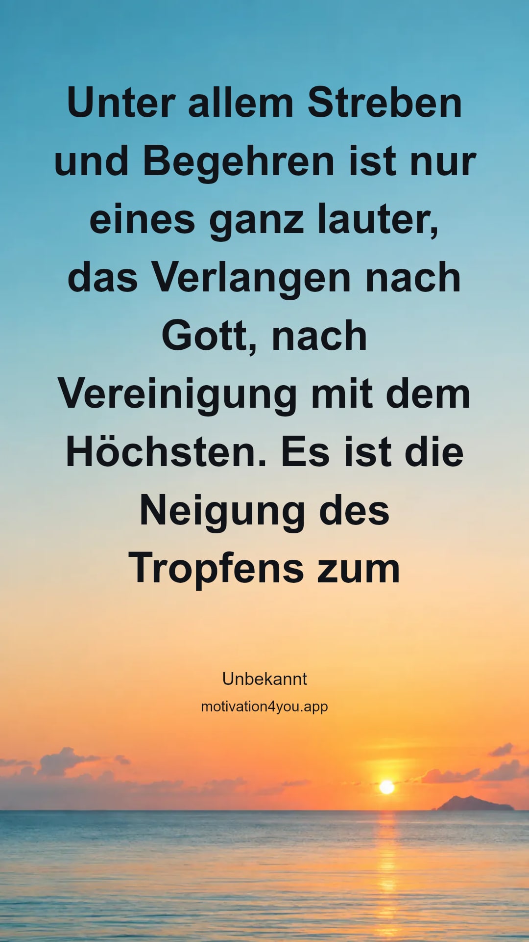 Unter allem Streben und Begehren ist nur eines ganz lauter, das Verlangen nach Gott, nach Vereinigung mit dem Höchsten. Es ist die Neigung des Tropfens zum Strom und des Stromes zum Meere – der Drang, das Einzelne, Getrennte, zur großen Allgemeinheit hinzuleiten, und mit und in ihm unsterblich zu sein. So ist der höchste Vorschritt des Menschen, das freie Heraustreten aus sich selbst – von Subjektivität zur Objektivität – die Verspielung des Teils an das Ganze.