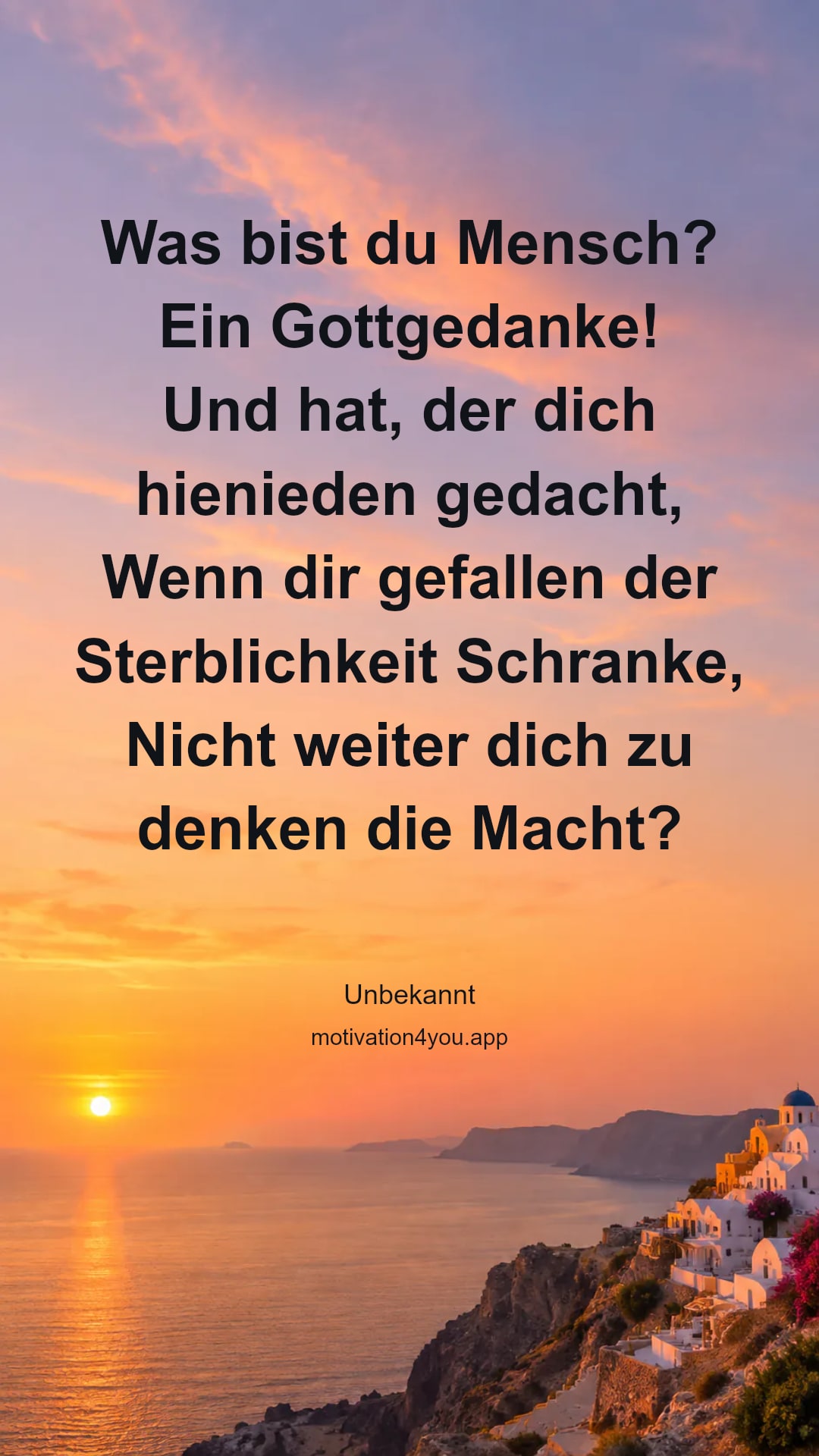 Was bist du Mensch? Ein Gottgedanke!
Und hat, der dich hienieden gedacht,
Wenn dir gefallen der Sterblichkeit Schranke,
Nicht weiter dich zu denken die Macht?