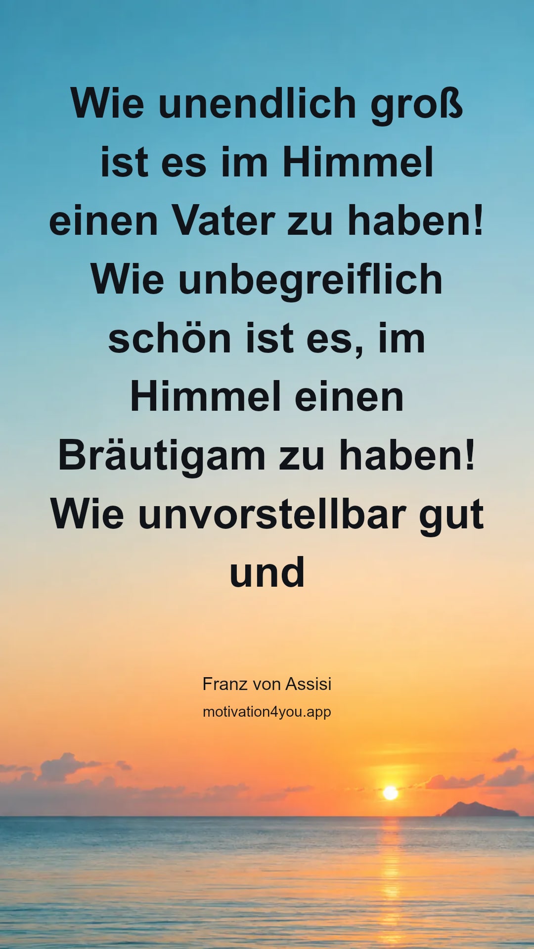 Wie unendlich groß ist es im Himmel einen Vater zu haben! Wie unbegreiflich schön ist es, im Himmel einen Bräutigam zu haben! Wie unvorstellbar gut und tröstlich ist es, einen Bruder zu haben, der sein Leben gibt für seine Schafe und den Vater bittet: Bewahre in deinem Namen, die du mir gegeben hast.