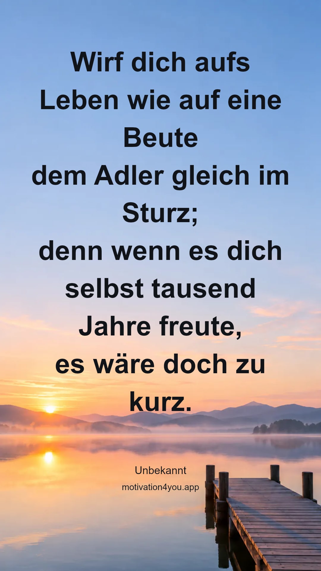 Wirf dich aufs Leben wie auf eine Beute
dem Adler gleich im Sturz;
denn wenn es dich selbst tausend Jahre freute,
es wäre doch zu kurz.