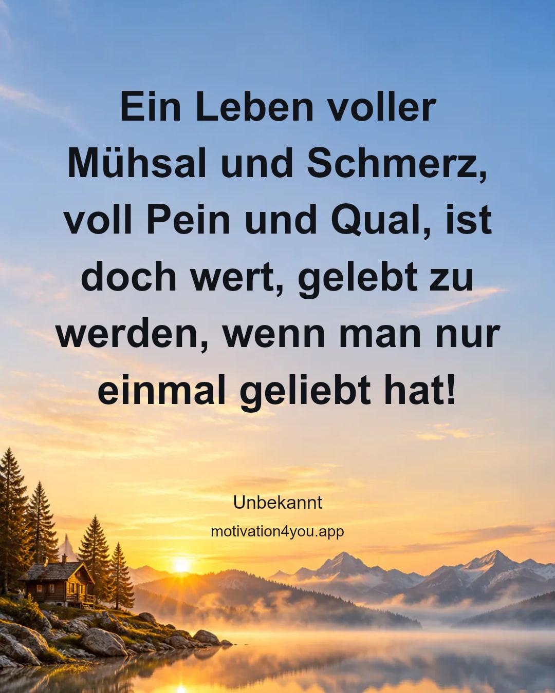 Ein Leben voller Mühsal und Schmerz, voll Pein und Qual, ist doch wert, gelebt zu werden, wenn man nur einmal geliebt hat!