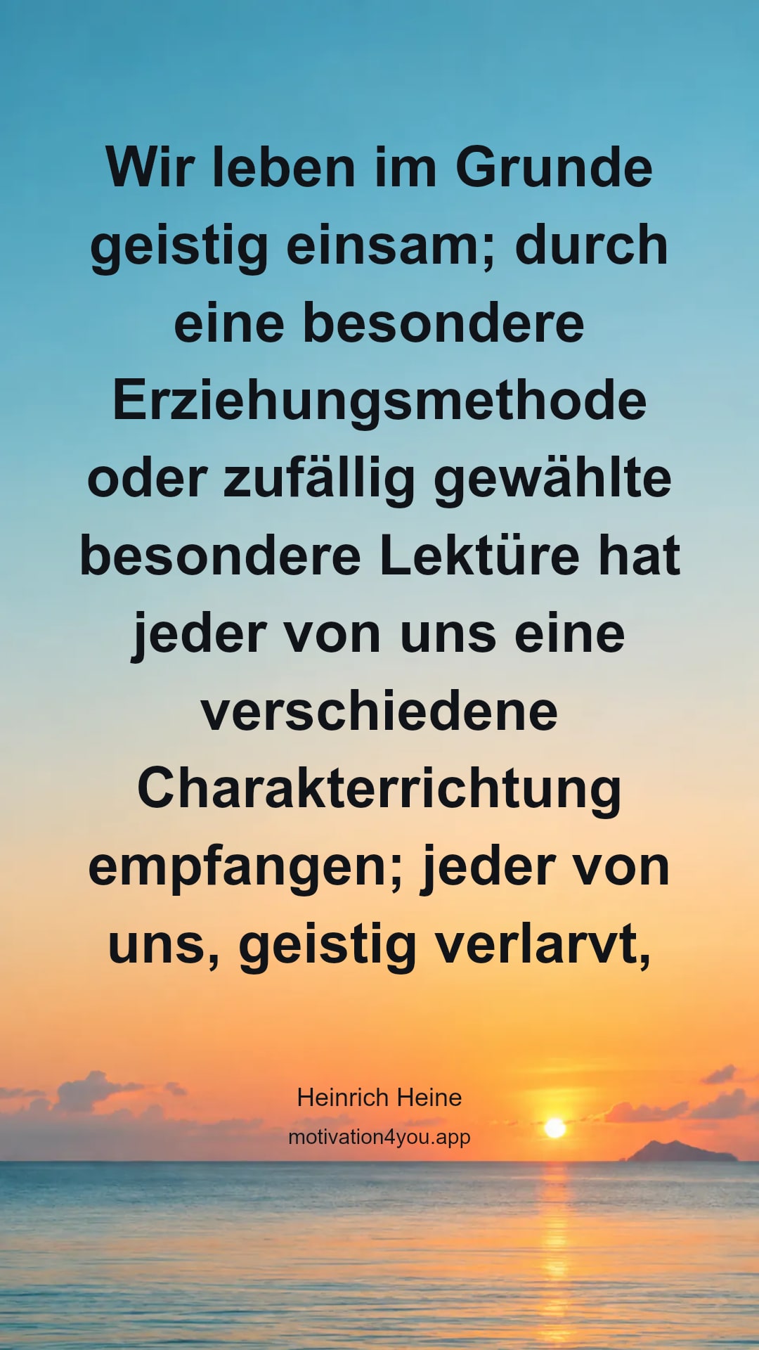 Wir leben im Grunde geistig einsam; durch eine besondere Erziehungsmethode oder zufällig gewählte besondere Lektüre hat jeder von uns eine verschiedene Charakterrichtung empfangen; jeder von uns, geistig verlarvt, denkt, fühlt und strebt anders als die andern, und des Mißverständnisses wird so viel, und selbst in weiten Häusern wird das Zusammenleben so schwer, und wir sind überall beengt, überall fremd und überall in der Fremde.