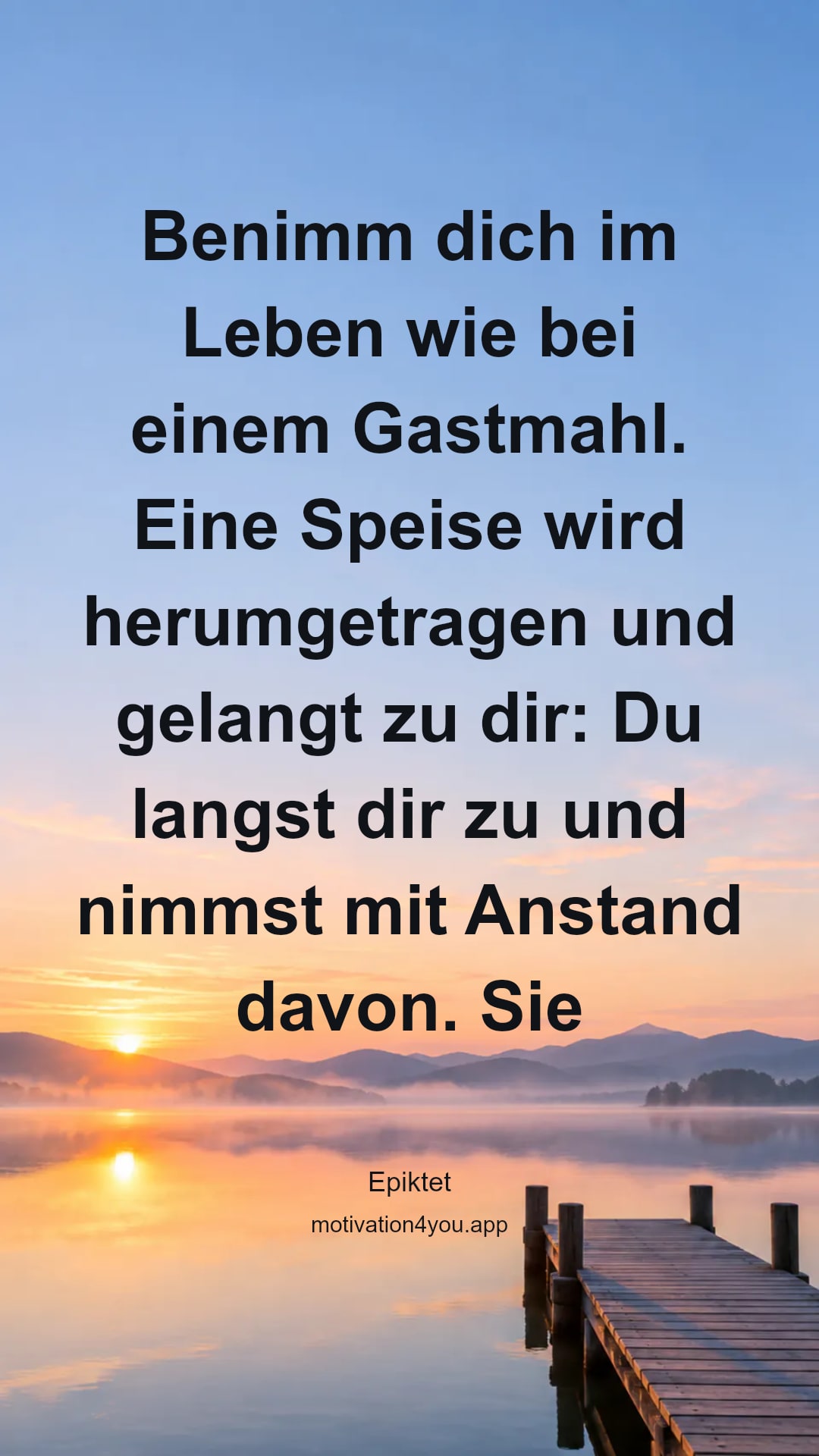 Benimm dich im Leben wie bei einem Gastmahl. Eine Speise wird herumgetragen und gelangt zu dir: Du langst dir zu und nimmst mit Anstand davon. Sie wird vorübergetragen: Du hältst sie nicht zurück. Sie ist noch nicht an dich gekommen: Du unterdrückst dein Verlangen und wartest ruhig, bis sie an dich kommt. So mach' es deinen Kindern, deinem Weibe, Ehrenstellen und Reichtümern gegenüber, und du wirst ein würdiger Tischgenosse der Götter sein.
