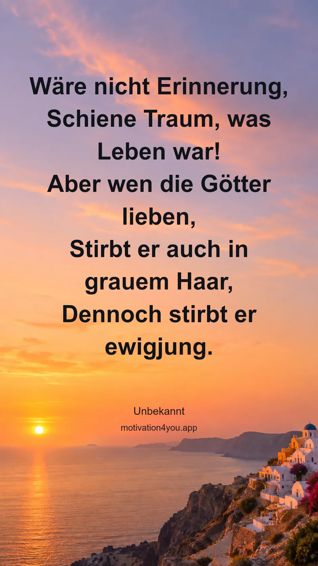 Wäre nicht Erinnerung,
Schiene Traum, was Leben war!
Aber wen die Götter lieben,
Stirbt er auch in grauem Haar,
Dennoch stirbt er ewigjung.