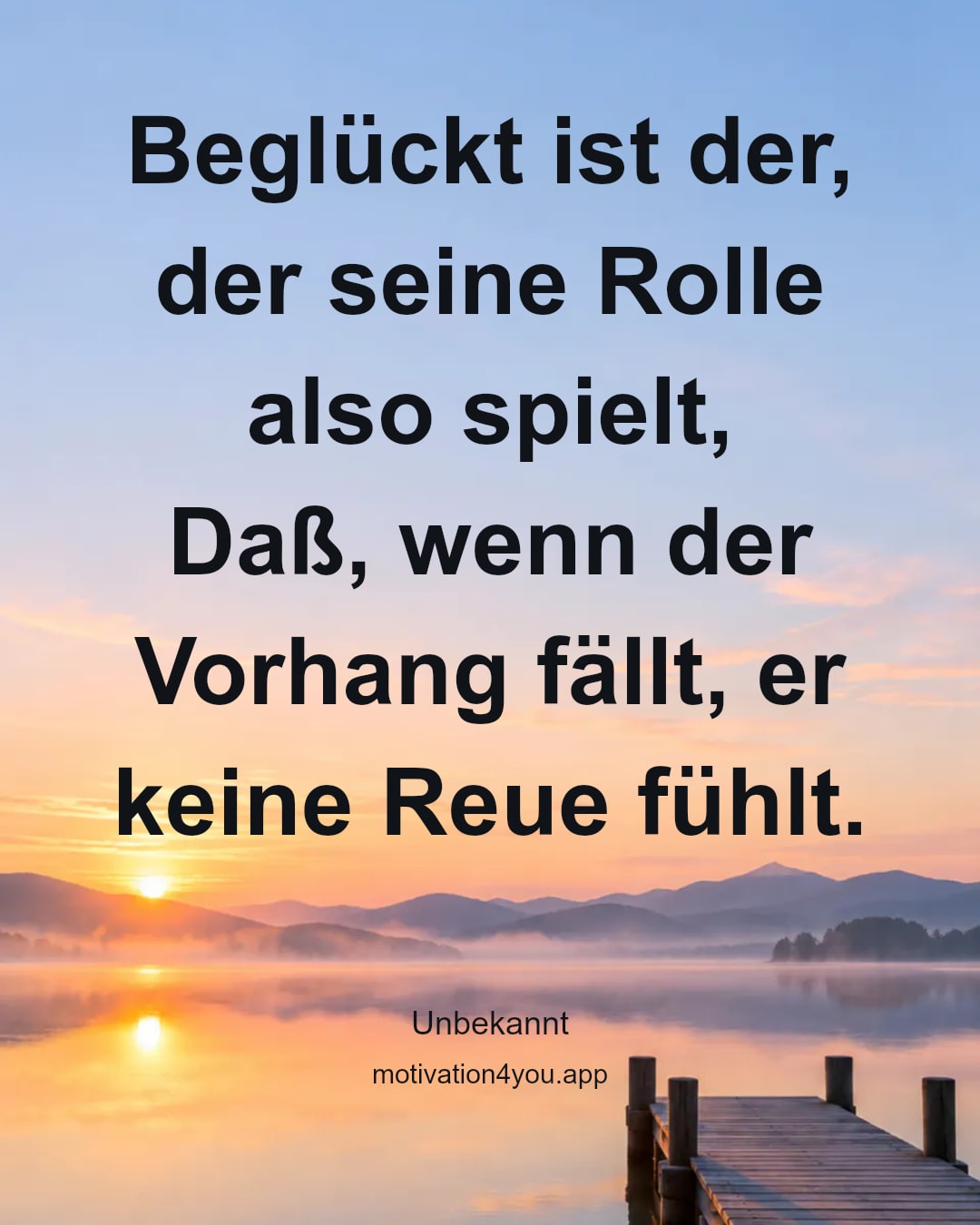 Beglückt ist der, der seine Rolle also spielt,
Daß, wenn der Vorhang fällt, er keine Reue fühlt.