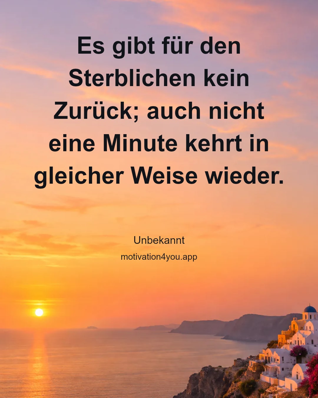 Es gibt für den Sterblichen kein Zurück; auch nicht eine Minute kehrt in gleicher Weise wieder.