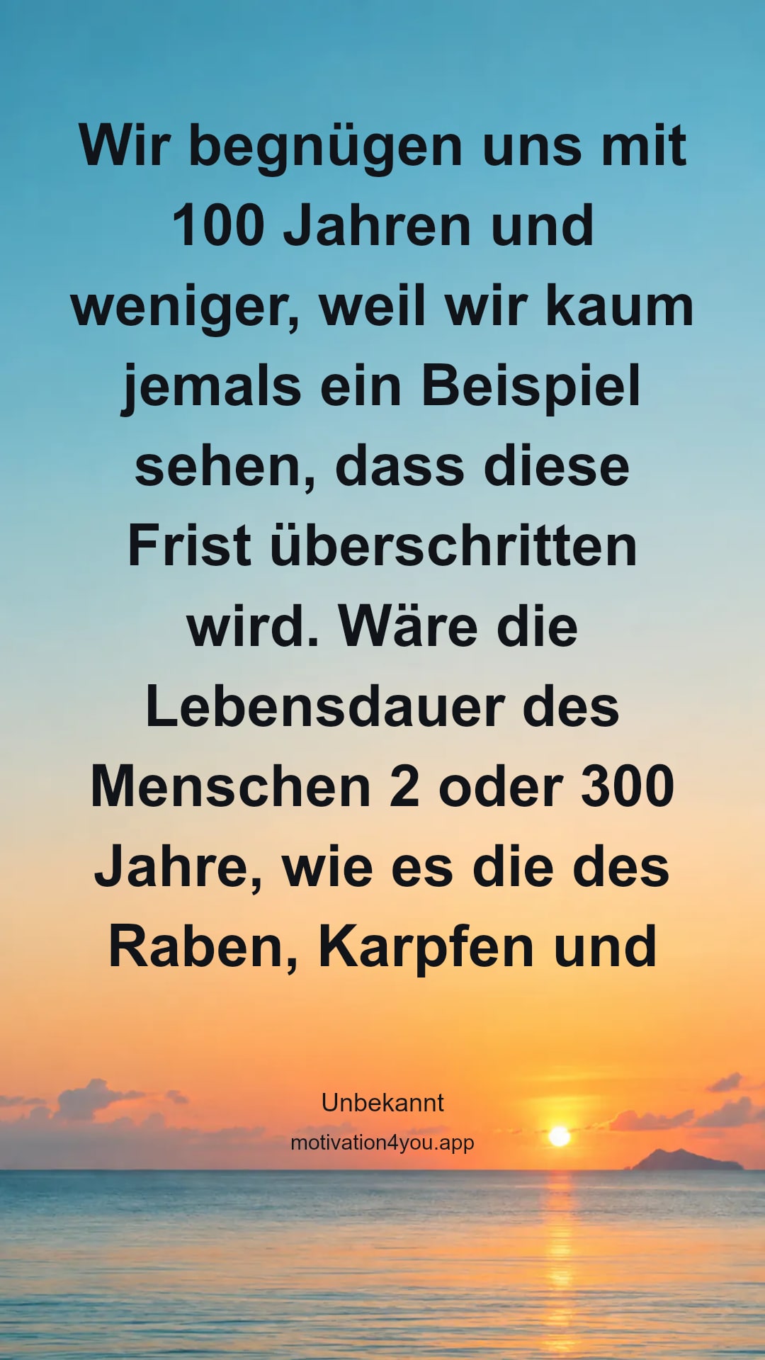 Wir begnügen uns mit 100 Jahren und weniger, weil wir kaum jemals ein Beispiel sehen, dass diese Frist überschritten wird. Wäre die Lebensdauer des Menschen 2 oder 300 Jahre, wie es die des Raben, Karpfen und Elefanten sein soll, er würde 2 oder 300 Jahre alt werden wollen und jammern, wenn ihm angekündigt würde, er habe schon zu 150 Jahren zu sterben, obwohl er sich doch jetzt mehr als 100 Jahre gar nicht wünscht.
