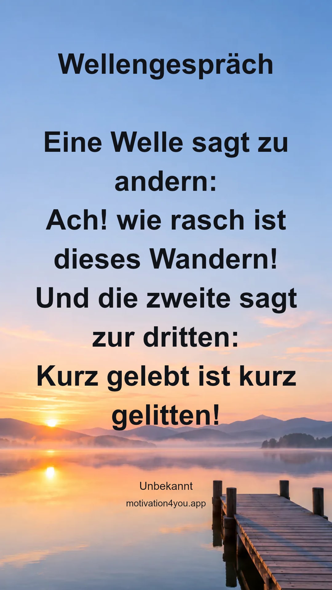 Wellengespräch
Eine Welle sagt zu andern:
Ach! wie rasch ist dieses Wandern!
Und die zweite sagt zur dritten:
Kurz gelebt ist kurz gelitten!