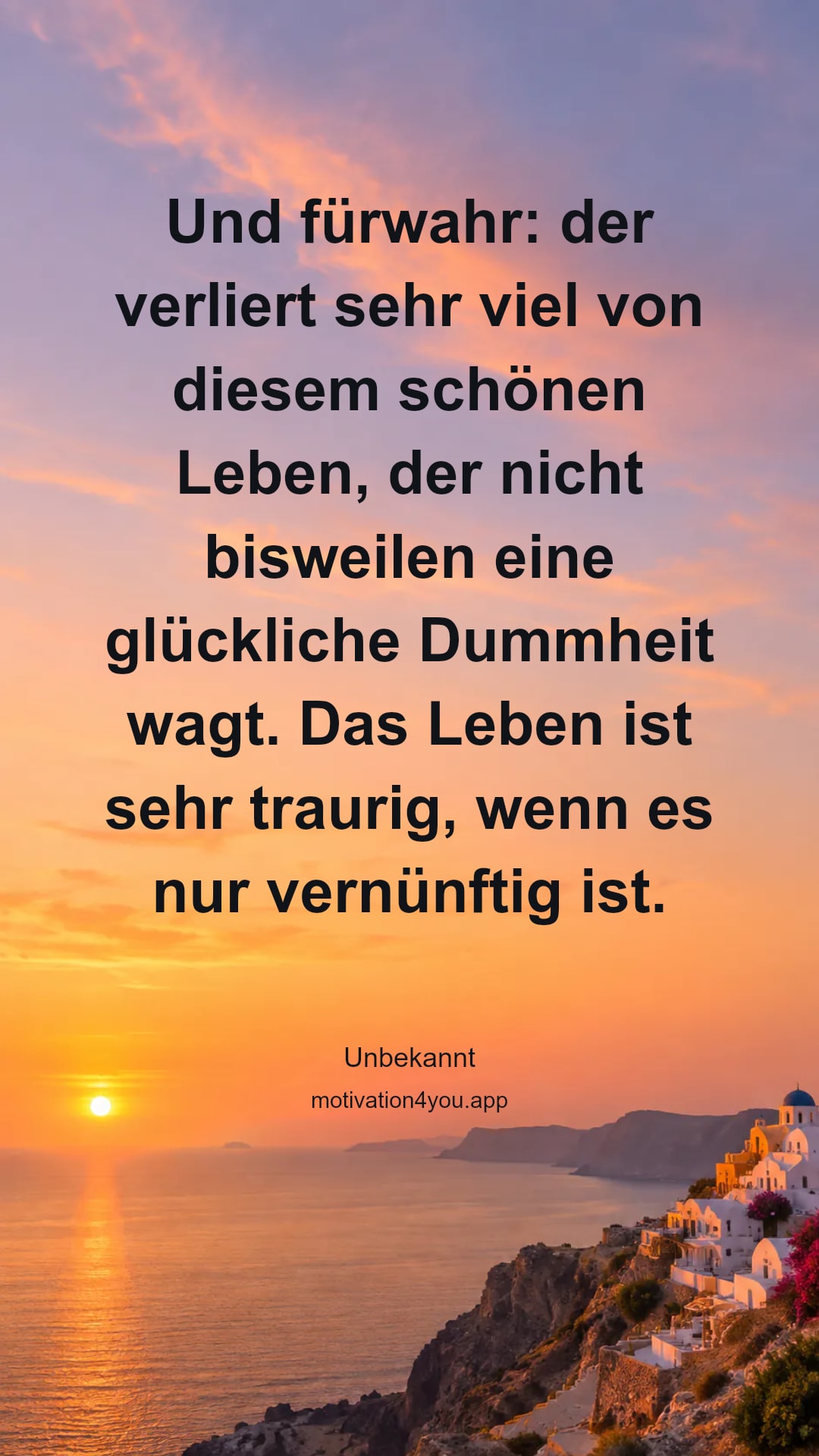 Und fürwahr: der verliert sehr viel von diesem schönen Leben, der nicht bisweilen eine glückliche Dummheit wagt. Das Leben ist sehr traurig, wenn es nur vernünftig ist.