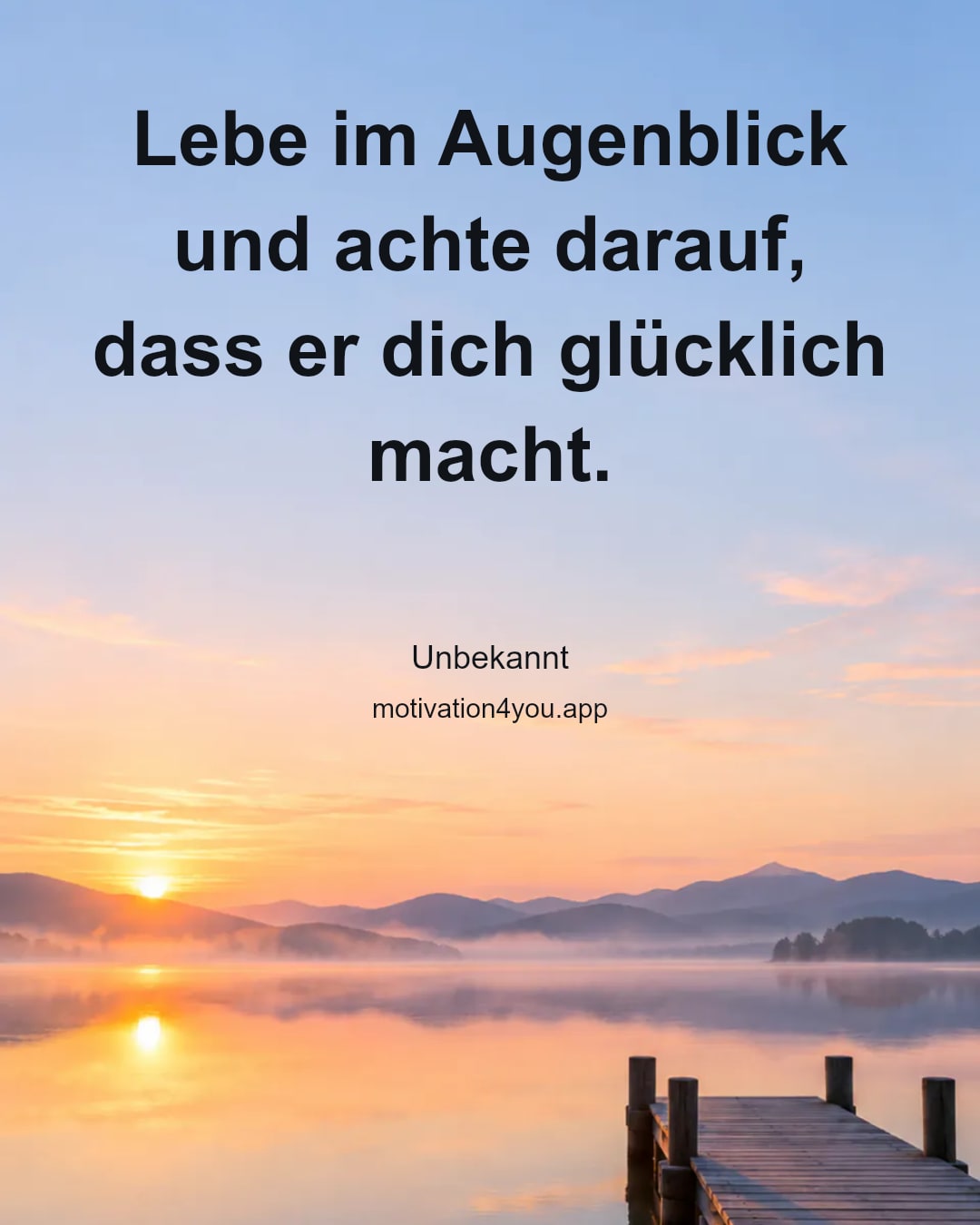 Lebe im Augenblick und achte darauf,
dass er dich glücklich macht.