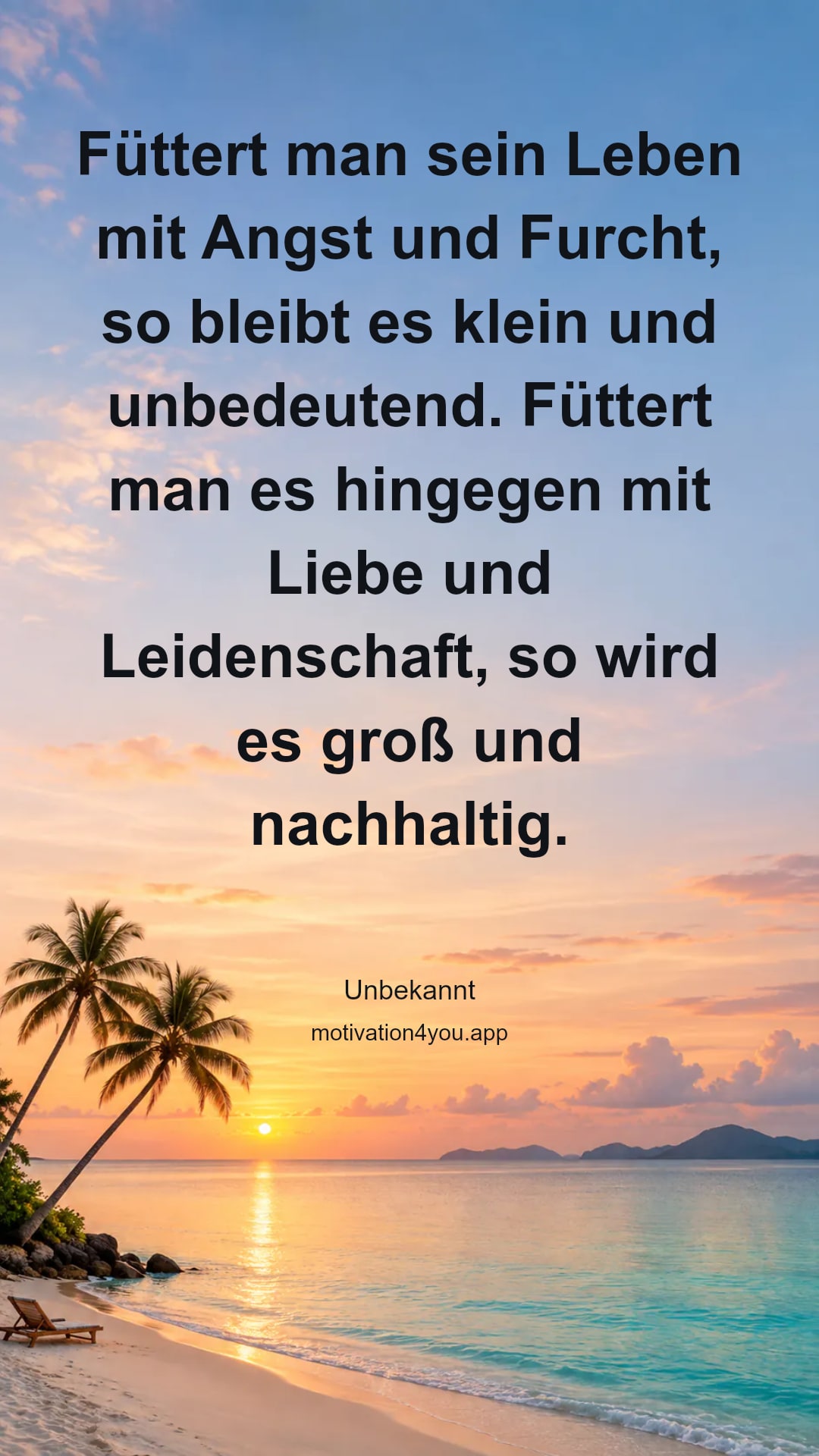 Füttert man sein Leben mit Angst und Furcht, so bleibt es klein und unbedeutend. Füttert man es hingegen mit Liebe und Leidenschaft, so wird es groß und nachhaltig.