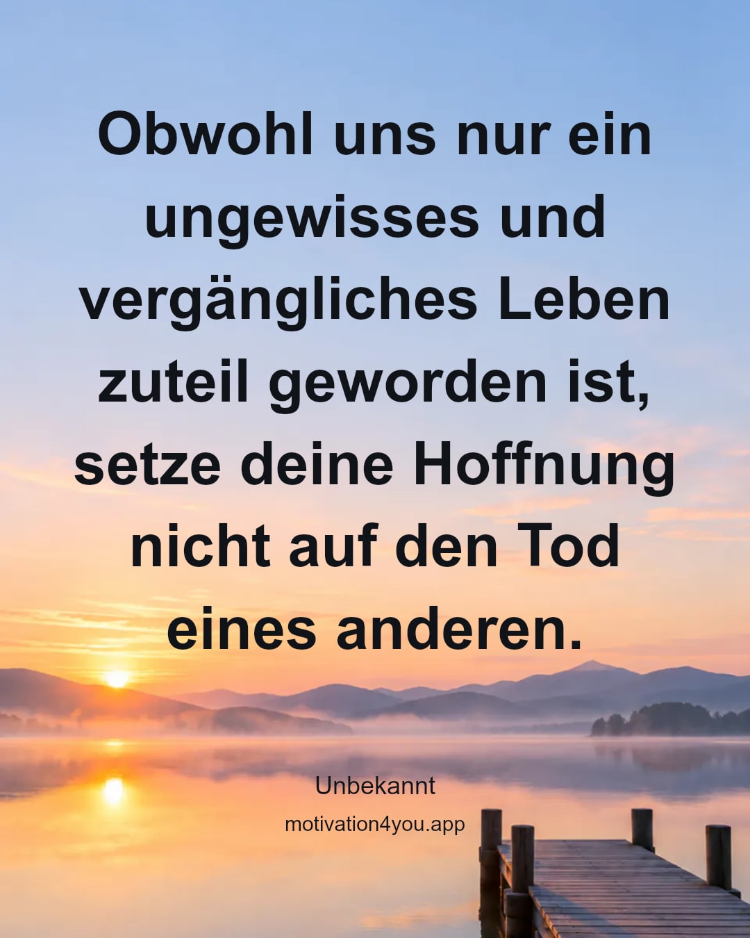 Obwohl uns nur ein ungewisses und vergängliches Leben zuteil geworden ist, setze deine Hoffnung nicht auf den Tod eines anderen.