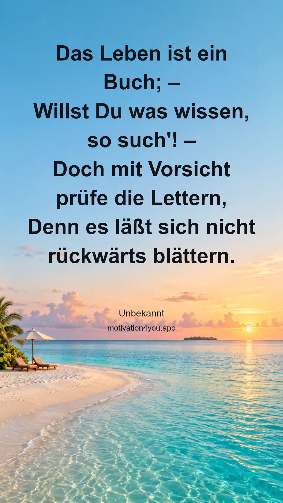 Das Leben ist ein Buch; –
Willst Du was wissen, so such'! –
Doch mit Vorsicht prüfe die Lettern,
Denn es läßt sich nicht rückwärts blättern.