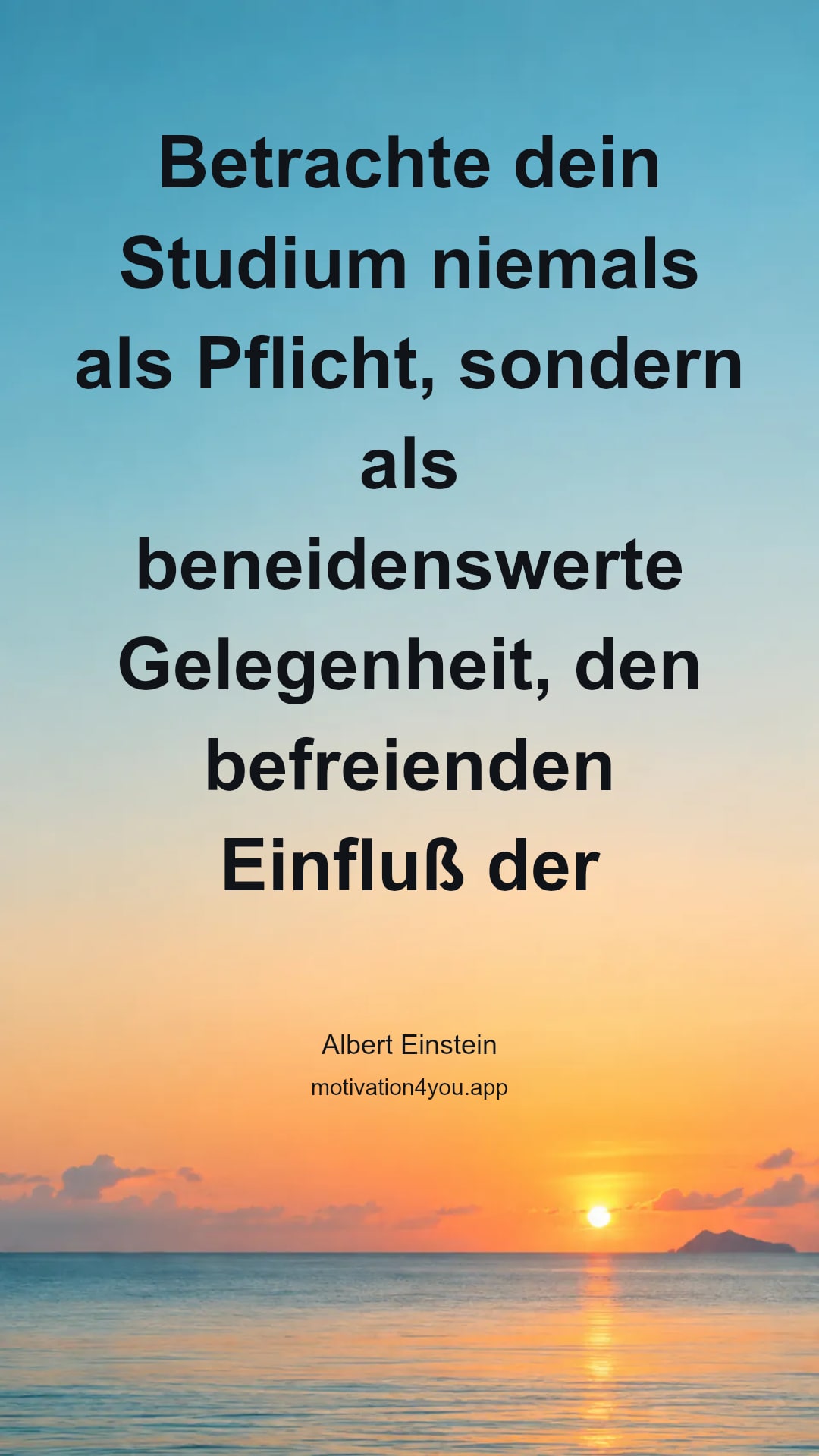 Betrachte dein Studium niemals als Pflicht, sondern als beneidenswerte Gelegenheit, den befreienden Einfluß der Schönheit im Bereich des Geistes für deine eigene persönliche Freude und zum Nutzen der Gemeinschaft, zu der deine spätere Arbeit gehört, zu lernen.