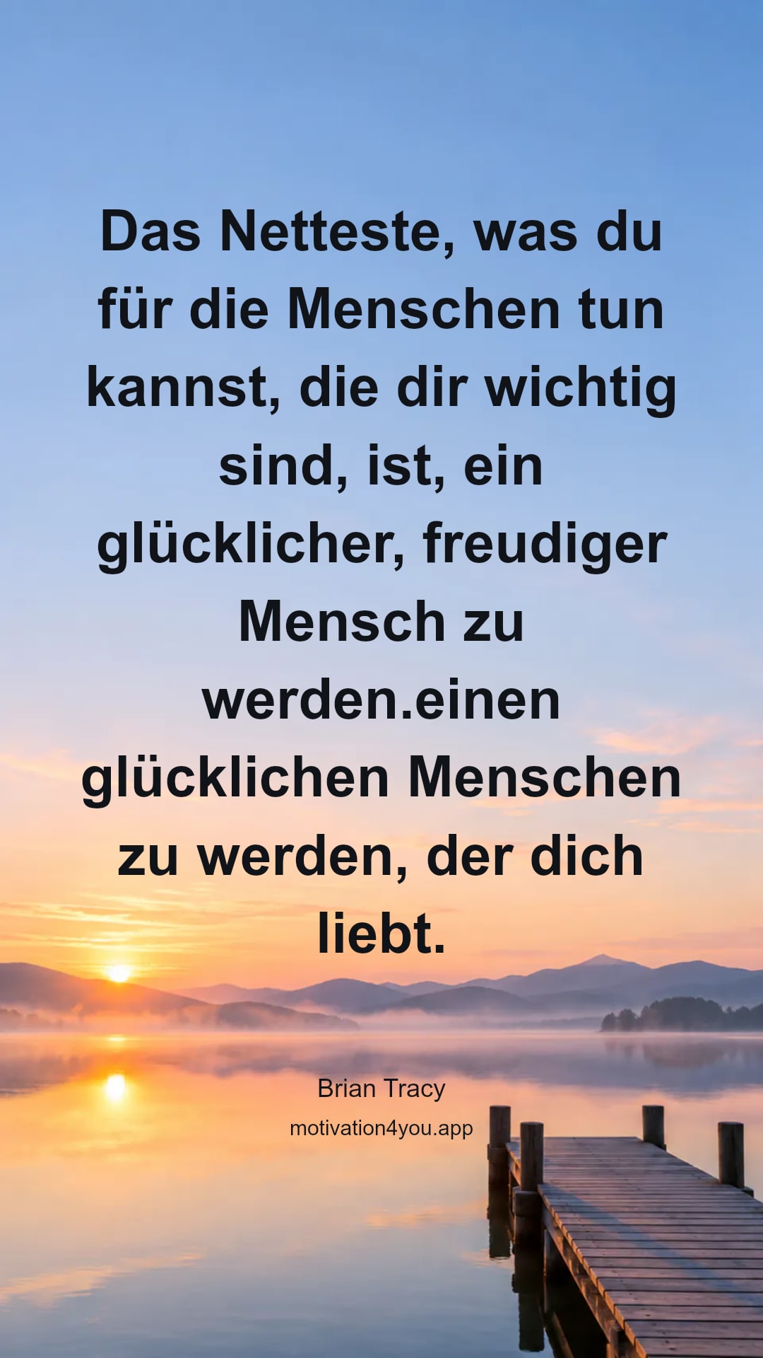 Das Netteste, was du für die Menschen tun kannst, die dir wichtig sind, ist, ein glücklicher, freudiger Mensch zu werden.einen glücklichen Menschen zu werden, der dich liebt.