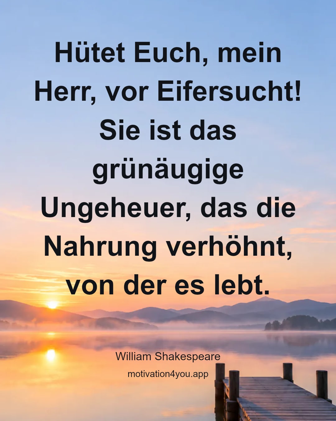Hütet Euch, mein Herr, vor Eifersucht! Sie ist das grünäugige Ungeheuer, das die Nahrung verhöhnt, von der es lebt.