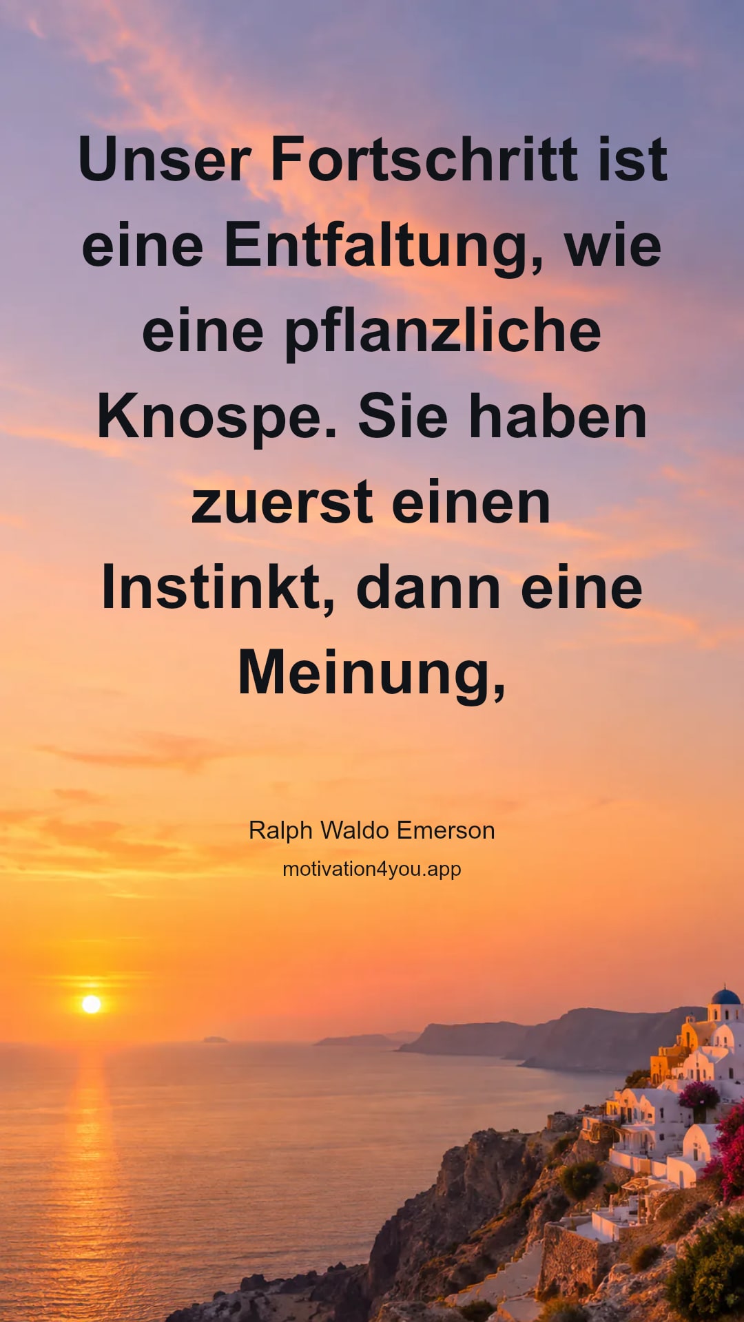 Unser Fortschritt ist eine Entfaltung, wie eine pflanzliche Knospe. Sie haben zuerst einen Instinkt, dann eine Meinung, dann ein Wissen, wie die Pflanze Wurzel, Knosze und Frucht hat. Vertrauen Sie dem Instinkt bis zum Ende, obwohl Sie keinen Grund geben können.