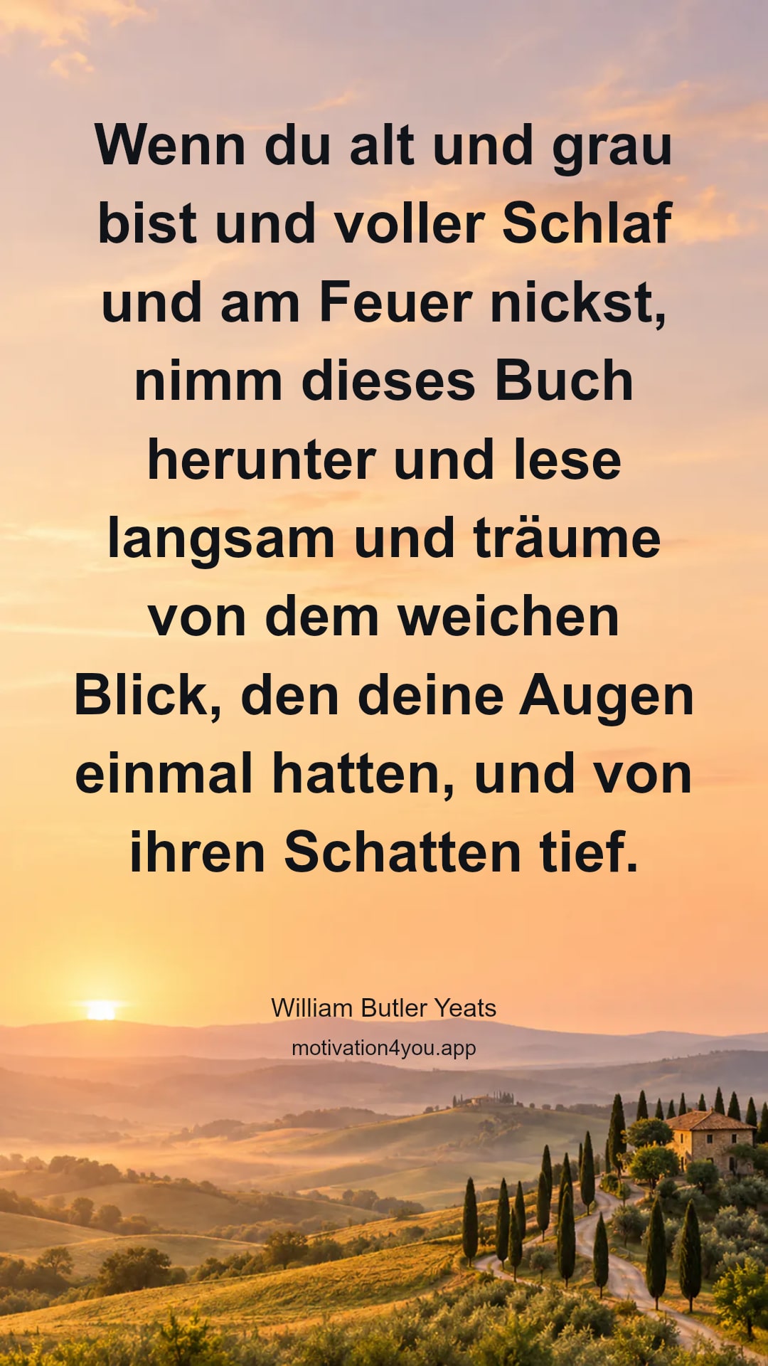 Wenn du alt und grau bist und voller Schlaf und am Feuer nickst, nimm dieses Buch herunter und lese langsam und träume von dem weichen Blick, den deine Augen einmal hatten, und von ihren Schatten tief.